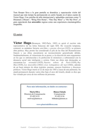 Tom Hooper lleva a la gran pantalla su dramática y espectacular visión del
musical que más tiempo ha permanecido en cartel, basado en el épico cuento de
Victor Hugo. Con estrellas de talla internacional y aplaudidas canciones como “I
Dreamed a Dream”, “Bring Him Home”, “One Day More” y “On My Own”, el
gran espectáculo Los miserables regresa como una experiencia cinematográfica
irrepetible.



El autor


Victor Hugo (Besançon,              1802-París, 1885) es quizá el escritor más
representativo de las letras francesas del siglo XIX. De vocación temprana,
comenzó su andadura literaria con Odas y poesías diversas (1822), su primera
obra poética. Muy pronto fue considerado el jefe de las filas del Romanticismo
francés y sus obras encontraron un reconocimiento generalizado debido,
fundamentalmente, al virtuosismo de su prosa y a la elección de unos argumentos
en los que se entremezclan a la perfección lo misterioso y sobrenatural con la
denuncia social más inteligente y certera. Entre sus obras más destacadas se
encuentran Las orientales (1829), Nuestra señora de París (1830), Ruy
Blas (1838), Los miserables (1862) o Los trabajadores del mar (1866), además
de un buen número de obras teatrales, poemas, ensayos históricos y discursos
políticos. Victor Hugo murió el 22 de mayo de 1885 a causa de una pulmonía. Su
ataúd permaneció durante varios días bajo el arco del triunfo, donde se dice que
fue visitado por cerca de tres millones de personas.




               Para más información, no dudes en contactar:

                   Marta Oliva                 Blanca Fabado
            Directora de Comunicación           Comunicación
                   93 492 8155                   93 492 8136
                moliva@planeta.es            bfabado@planeta.es


                           www.planetadelibros.com




        Austral · Comunicación · moliva@planeta.es / bfabado@planeta.es
 