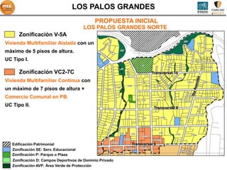 LOS PALOS GRANDES
                                             PROPUESTA INICIAL
                                       LOS PALOS GRANDES NORTE
      Zonificación V-5A
Vivienda Multifamiliar Aislada con un
máximo de 5 pisos de altura.
UC Tipo I.

      Zonificación VC2-7C                                           Transversal 10

Vivienda Multifamiliar Continua con
un máximo de 7 pisos de altura +
Comercio Comunal en PB.
UC Tipo II.                                                           Transversal 8




   Edificación Patrimonial                                Transversal 6
   Zonificación SE: Serv. Educacional
   Zonificación P: Parque o Plaza
   Zonificación D: Campos Deportivos de Dominio Privado
   Zonificación AVP: Área Verde de Protección
 