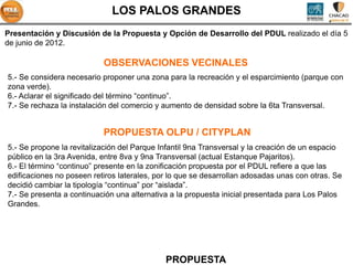 LOS PALOS GRANDES
Presentación y Discusión de la Propuesta y Opción de Desarrollo del PDUL realizado el día 5
de junio de 2012.

                           OBSERVACIONES VECINALES
5.- Se considera necesario proponer una zona para la recreación y el esparcimiento (parque con
zona verde).
6.- Aclarar el significado del término “continuo”.
7.- Se rechaza la instalación del comercio y aumento de densidad sobre la 6ta Transversal.


                           PROPUESTA OLPU / CITYPLAN
5.- Se propone la revitalización del Parque Infantil 9na Transversal y la creación de un espacio
público en la 3ra Avenida, entre 8va y 9na Transversal (actual Estanque Pajaritos).
6.- El término “continuo” presente en la zonificación propuesta por el PDUL refiere a que las
edificaciones no poseen retiros laterales, por lo que se desarrollan adosadas unas con otras. Se
decidió cambiar la tipología “continua” por “aislada”.
7.- Se presenta a continuación una alternativa a la propuesta inicial presentada para Los Palos
Grandes.




                                             PROPUESTA
 