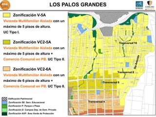 LOS PALOS GRANDES
       Zonificación V-5A
Vivienda Multifamiliar Aislada con un
máximo de 5 pisos de altura.
UC Tipo I.

       Zonificación VC2-5A                                                Transversal 10

Vivienda Multifamiliar Aislada con un
máximo de 5 pisos de altura +
Comercio Comunal en PB. UC Tipo II.

       Zonificación VC2-6A
                                                                         Transversal 8
Vivienda Multifamiliar Aislada con un
máximo de 6 pisos de altura +                                 Transversal 6
Comercio Comunal en PB. UC Tipo II.


   Edificación Patrimonial
   Zonificación SE: Serv. Educacional              Transversal 4
   Zonificación P: Parque o Plaza
   Zonificación D: Campos Dep. de Dom. Privado
   Zonificación AVP: Área Verde de Protección
 