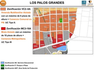 LOS PALOS GRANDES
      Zonificación VC2–6A
Vivienda Multifamiliar Aislada
con un máximo de 6 pisos de
altura + Comercio Comunal en
PB. UC Tipo II.

     Zonificación MC3-18A
Mixto Aislado con un máximo
de 18 pisos de altura +
Comercio Metropolitano.
UC Tipo III




   Zonificación SE: Servicio Educacional
   Zonificación P: Parque o Plaza
   Zonificación AVP: Área Verde de Protección
 