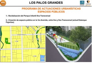 LOS PALOS GRANDES
                   PROGRAMA DE ACTUACIONES URBANÍSTICAS
                            ESPACIOS PÚBLICOS
1.- Revitalización del Parque Infantil 9na Transversal

2.- Creación de espacio público en la 3ra Avenida, entre 8va y 9na Transversal (actual Estanque
Pajaritos)




                                                              P
 