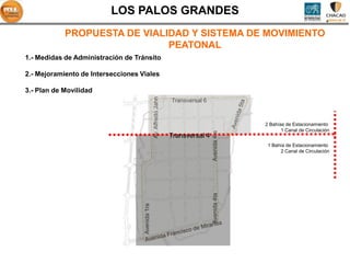 LOS PALOS GRANDES
            PROPUESTA DE VIALIDAD Y SISTEMA DE MOVIMIENTO
                              PEATONAL
1.- Medidas de Administración de Tránsito

2.- Mejoramiento de Intersecciones Viales

3.- Plan de Movilidad




                                                  Av. Alfredo Jahn
                                                                     Transversal 6



                                                                                                   2 Bahías de Estacionamiento
                                                                                                          1 Canal de Circulación




                                                                                     Avenida 4ta
                                                                     Transversal 4
                                                                                                    1 Bahía de Estacionamiento
                                                                                                         2 Canal de Circulación




                                                                                     Avenida 4ta
                                    Avenida 1ra
 