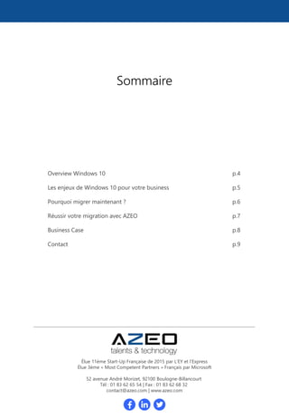 Overview Windows 10 p.4
Les enjeux de Windows 10 pour votre business p.5
Pourquoi migrer maintenant ? p.6
Réussir votre migration avec AZEO p.7
Business Case p.8
Contact p.9
Sommaire
Élue 11ème Start-Up Française de 2015 par L’EY et l’Express
Élue 3ème « Most Competent Partners » Français par Microsoft
52 avenue André Morizet, 92100 Boulogne-Billancourt
Tél : 01 83 62 65 54 | Fax : 01 83 62 68 32
contact@azeo.com | www.azeo.com
 