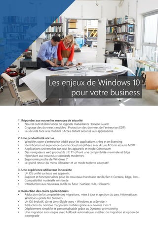 1. Répondre aux nouvelles menaces de sécurité
• Nouvel outil d’élimination de logiciels malveillants : Device Guard
• Cryptage des données sensibles : Protection des données de l’entreprise (EDP)
• La sécurité face à la mobilité : Accès distant sécurisé aux applications
2. Une productivité accrue
• Windows store d’entreprise dédié pour les applications crées et en licensing
• Identification et expérience dans le cloud simplifiées avec Azure AD Join et auto MDM
• Applications universelles sur tous les appareils et mode Continuum
• Des navigateurs web productifs : IE 11 offrant une compatibilité maximale et Edge
répondant aux nouveaux standards modernes
• Ergonomie proche de Windows 7
• Le grand retour du menu démarrer et un mode tablette adaptatif
3. Une expérience utilisateur innovante
• Un OS unifié sur tous vos appareils
• Support et fonctionnalités pour les nouveaux Hardware tactile/2en1: Cortana, Edge, Pen…
• Compatibilité matérielle renforcée
• Introduction aux nouveaux outils du futur : Surface Hub, HoloLens
4. Réduction des coûts opérationnels
• Réduction de la complexité des migrations, mise à jour et gestion du parc informatique :
Windows update for Business
• Un OS évolutif, sûr et contrôlable avec « Windows as a Service »
• Réduction du nombre d’appareils mobiles grâce aux devices 2 en 1
• Déploiement simplifié et personnalisable grâce au Dynamic provisioning
• Une migration sans risque avec Rollback automatique si échec de migration et option de
downgrade
Les enjeux de Windows 10
pour votre business
 