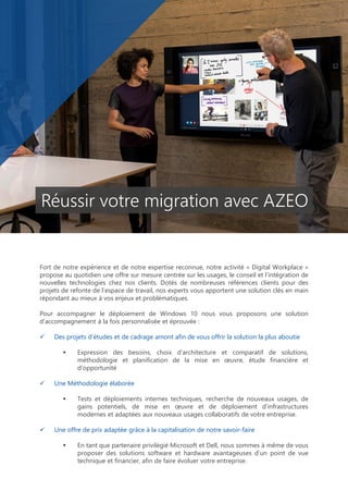 Fort de notre expérience et de notre expertise reconnue, notre activité « Digital Workplace »
propose au quotidien une offre sur mesure centrée sur les usages, le conseil et l’intégration de
nouvelles technologies chez nos clients. Dotés de nombreuses références clients pour des
projets de refonte de l’espace de travail, nos experts vous apportent une solution clés en main
répondant au mieux à vos enjeux et problématiques.
Pour accompagner le déploiement de Windows 10 nous vous proposons une solution
d’accompagnement à la fois personnalisée et éprouvée :
 Des projets d’études et de cadrage amont afin de vous offrir la solution la plus aboutie
 Expression des besoins, choix d’architecture et comparatif de solutions,
méthodologie et planification de la mise en œuvre, étude financière et
d’opportunité
 Une Méthodologie élaborée
 Tests et déploiements internes techniques, recherche de nouveaux usages, de
gains potentiels, de mise en œuvre et de déploiement d’infrastructures
modernes et adaptées aux nouveaux usages collaboratifs de votre entreprise.
 Une offre de prix adaptée grâce à la capitalisation de notre savoir-faire
 En tant que partenaire privilégié Microsoft et Dell, nous sommes à même de vous
proposer des solutions software et hardware avantageuses d’un point de vue
technique et financier, afin de faire évoluer votre entreprise.
Réussir votre migration avec AZEO
 