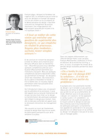 François Jégou, designer et fondateur de
                                 l’agence SDS, lui emboîte le pas et invite lui
                                 aussi les designers à changer de logique :
                                 « si l’on est sincère sur la co-création et
                                 la démocratisation du design, il faut être
                                 conscient du changement de posture
                                 nécessaire. Une image glamour est
                                 trop souvent associée par le public à la
                                 « co-quelque chose. » 
François Jégou
designer et fondateur
SDS                              «  Il faut se méfier de cette
                                 vision qui entraîne une
Strategic Design Scenarios :
agence de design bruxelloise     position de supériorité des
http://www.strategicdesignsce-
narios.net
                                 designers, ce qui empêche
                                 en réalité le processus.
                                 Soyons plus modestes...
                                 sachons rester simples
                                 acteurs ! »
                                                                                  Dans son rapport d’étonnement, qui
                                                                                  clôturait Design Public Local, Jacques-
                                 Et de conclure en invitant les designers
                                                                                  François Marchandise, professeur à l’Ensci
                                 à rester en dehors de la machine pour
                                                                                  et directeur de la recherche à la Fing, a
                                 être plus efficaces dans la transforma-
                                                                                  tenu, lui aussi, à souligner les limites de la
                                 tion : « Peut-être pouvons-nous identifier
                                                                                  pensée design soulevées pendant les deux
                                 quelques compétences précises qu’il
                                                                                  journées.
                                 faudrait effectivement permettre aux
                                 institutions d’acquérir. Mais ces quelques       « On a tordu le cou à
                                 compétences doivent d’abord être celles          l’idée que « le design EST
                                 qui permettront d’interagir : les designers
                                 seront des interprètes, des traducteurs.
                                                                                  la solution » , il n’est en
                                 Qu’ils aident à interpréter le monde, à          réalité qu’une partie du
                                 lire la réalité avec un nouveau regard,          problème » 
                                                     .
                                 permettant cette transversalité entre
                                 interne et externe »                             Il souligne ainsi « la surprenante montée
                                                                                  du design »  qu’il constate un peu partout
                                 De l’introduction à deux voix, en passant
                                                                                  depuis peu de temps et dont il ne voudrait
                                 par les plénières et la conclusion, il aura
                                                                                  pas qu’elle ne soit qu’un phénomène de
                                 été rappelé tout au long de l’événement de
                                                                                  mode. Attention aussi à ne pas associer
                                 ne pas non plus tout miser sur le design.
                                                                                  « design »  et « solution »  en les opposant
                                 La transformation des politiques publiques
                                                                                  à « acteur public »  et « problème » . La
                                 doit intégrer le design pour évoluer, mais
                                                                                  complexité sur ces sujets est grande et
                                 elle ne doit pas confondre cet apport avec
                                                                                  le moyen (utiliser le design) ne doit pas
                                 la nécessaire réinvention du management
                                                                                  être confondu avec le but (transformer
                                 public.
                                                                                  les politiques publiques). La transforma-
                                 Très souvent au cours de l’événement,            tion appelée est profonde et il ne sera pas
                                 lorsque le design était trop mis en avant,       possible de s’en débarrasser en la confiant
                                 les participants prenaient le soin de le         au design ! Un designer n’est pas et ne sera
                                 remettre à sa place.                             pas un manager public.




P.21                             DESIGN PUBLIC LOCAL, SYNTHÈSE DES ÉCHANGES
 