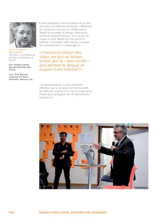 Cette nécessaire transformation ne se fera
                               pas sans une réflexion profonde. « Attention
                               au consensus mou qui ne reflète pas la
                               réalité et au piège du design séduisant » 
                               continue Jacques-François. Il n’y a pas de
                               risque si cette réalité est bien prise en
                               compte. « Comment alors laisser vivantes
                               les controverses ? »  s’interroge-t-il,
Jacques-François
Marchandise                    « Comment laisser des
directeur scientifique de
la Fing, et professeur à       vides, ne pas se laisser
l’Ensci
                               tenter par le « bien ficelé » 
Fing : Fondation Internet
Nouvelle Génération www.
                               que permet le design et
fing.org                       auquel il est habitué ? » 
Ensci : École Nationale
Supérieure de Création
Industrielle : www.ensci.com


                                La transformation ne sera vraiment
                               effective que si on laisse la communauté
                               de réflexion ouverte et si l’on en organise la
                               mixité dans la logique de cet événement » 
                               conclue-t-il.




P.22                           DESIGN PUBLIC LOCAL, SYNTHÈSE DES ÉCHANGES
 