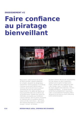 ENSEIGNEMENT #2



Faire confiance
au piratage
bienveillant




           Nous avons, collectivement et durant           Le point commun de tous les cas présentés
           les deux journées, appelé à dépasser           lors des ateliers ou dans l’exposition,
           la « simple »  discipline du design pour       quelque soit le sujet et la façon de le
           transformer l’action publique. Si le design    traiter, réside dans leur capacité à créer
           n’est pas le plus petit dénominateur           « des marges »  pour l’innovation. Nous
           commun de la transformation publique           les avons appelé zones blanches, terrains
           souhaitée par tous les participants,           d’expérimentations… Le terme le plus
           lequel serait-il ? Un début de réponse se      utilisé étant probablement l’expression
           trouve peut-être dans les conditions de        « lab’ »  et sa traduction française « labo » ,
           la transformation. Quelles que soient les      désignant le lieu plus ou moins officiel de
           méthodes convoquées pour améliorer             cette recherche-action.
           l’action publique, elle ne seront innovantes
           et créatives que si le système réussit à
           construire des « tiers-lieux » , des cadres,
           des espaces physiques ou virtuels pour
           essayer, innover, se tromper…


P.23       DESIGN PUBLIC LOCAL, SYNTHÈSE DES ÉCHANGES
 