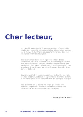Cher lecteur,
      Les 19 et 20 septembre 2012, nous organisions « Design Public
      Local  » , un évènement international dédié à l’innovation publique
      par le design. Ce livret tente de rapporter la richesse des idées
      échangées durant ces deux jours.


      Nous avons choisi de ne pas rédiger « les actes  »  de ces
      conférences, peut-être plus exhaustifs, mais moins partageables.
      Nous avons préféré nous nourrir de la documentation partagée
      (verbatims, notes, tweets, photos, productions des ateliers…) par
      la centaine de participants qui ont pu échanger durant les deux
      journées d’ateliers.


      Nous en avons tiré 10 idées phares s’appuyant sur les exemples
      concrets présentés, débattus et expérimentés durant les ateliers
      et posant les bases d’une transformation des politiques publiques.


      Nous espérons que la lecture des pages qui suivent vous
      permettra de profiter à votre tour de la réflexion collective
      construite par les participants pendant deux jours.




                                               L’équipe de La 27e Région




P.3   DESIGN PUBLIC LOCAL, SYNTHÈSE DES ÉCHANGES
 