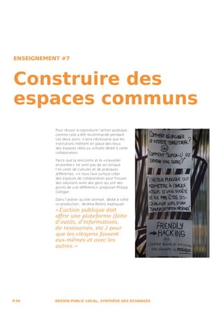 ENSEIGNEMENT #7



Construire des
espaces communs
           Pour réussir à coproduire l’action publique,
           comme cela a été recommandé pendant
           ces deux jours, il sera nécessaire que les
           institutions mettent en place des lieux,
           des espaces réels ou virtuels dédié à cette
           collaboration.

           Parce que la rencontre et le « travailler
           ensemble »  ne vont pas de soi lorsque
           l’on vient de cultures et de pratiques
           différentes, « il nous faut surtout créer
           des espaces de collaboration pour trouver
           des solutions avec des gens qui ont des
           points de vue différents »  proposait Philipp
           Colligan.

           Dans l’atelier qu’elle animait, dédié à cette
           co-production, Andrea Botero expliquait :
           « L’action publique doit
           offrir une plateforme (faite
           d’outils, d’informations,
           de ressources, etc.) pour
           que les citoyens fassent
           eux-mêmes et avec les
           autres. » 




P.39       DESIGN PUBLIC LOCAL, SYNTHÈSE DES ÉCHANGES
 