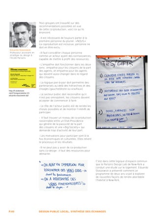Trois groupes ont travaillé sur des
                            recommandations possibles en vue
                            de cette co-production ; voici ce qu’ils
                            énoncent :

                            - Il est nécessaire de toujours parler à la
                            première personne du pluriel : « NOUS » .
                            La coproduction est inclusive, personne ne
                            doit en être exclu.
 Eduardo Staszowski
 Professeur assistant en    - Il faut considérer chaque personne
 stratégie du design à      comme un acteur ayant des connaissances,
 l’école Parsons
                            capable de mettre à profit des ressources.

                            - L’empathie doit fonctionner dans les deux
                            sens : empathie pour les citoyens de la part
                            des agents, et empathie pour les agents
                            qui doivent aussi changer dans le regard
                            des citoyens.

                            - La logique pair-à-pair doit permettre des
                            partenariats au-delà des hiérarchies et des
                            clivages (gauche/droite ou vrai/faux).
http://fr.slideshare.
net/27eregion/atelier-23-
eduardo-staszowski-dpl
                            - Le secteur public doit reconnaître qu’il
                            n’est pas omnipotent, les citoyens doivent
                            accepter de commencer à faire.

                            - Le rôle de l’acteur public est de rendre les
                            choses possibles et de montrer l’intérêt de
                            participer.

                            - Il faut trouver un niveau de co-production
                            raisonnable entre un Etat-Providence
                            qui génère de la passivité de la part
                            des citoyens et une « Big-Society »  qui
                            demande trop d’activité de leur part.

                            - Les motivations pour participer sont à la
                            fois économiques et culturelles. Elles relient
                            le processus et les résultats.

                            - Il ne peut pas y avoir de co-production
                            sans co-design : il faut des ressources pour
                            démarrer.


                                                                             C’est dans cette logique d’espace commun
                                                                             que le Parsons Design Lab de New-York a
                                                                             conduit une étude sur le logement. Eduardo
                                                                             Staszowski a présenté comment ce
                                                                             programme de deux ans visait à explorer
                                                                             de nouvelles façons de rendre abordable
                                                                             l’habitat à New-York.




P.40                        DESIGN PUBLIC LOCAL, SYNTHÈSE DES ÉCHANGES
 