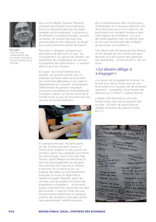 Pour La 27e Région, Romain Thévenet               par la matérialisation dans un processus
                           proposait de travailler à la matérialisa-         d’élaboration d’un nouveau dispositif. Lors
                           tion d’un dispositif public par les objets        de la discussion qui a suivi l’exercice, les
                           tangibles qui le composent. Le processus          participants ont souligné l’évidence dans
                           de réflexion d’un dispositif public, souvent      cette logique de conception : « Ce sont
                           complexe, est surtout très long. Que              des préoccupations que l’on devrait avoir
                           peuvent apporter les méthodes du design           en tant que technocrates dès le départ :
                           aux toutes premières phases de travail ?          qu’est-ce qui va en rester ? » .
Eric Jupin                 Pour cela, le designer a proposé aux              « Au départ cela me paraissait très abstrait
chef de projet
                           participants de découvrir un outil : les          et très éloigné de mon travail mais pour
« observatoire des
territoires Girondins »    « touchpoints »  ou « points de contact »  qui    dessiner on a dû se poser des questions
Conseil Général de la      permettent de « matérialiser les services         très pertinentes... et très en lien ! »  dit l’un
Gironde                    et dispositifs des collectivités » , si souvent   d’eux.
                           obscurs pour les citoyens.
                                                                             « Le dessin oblige à
                           Eric Jupin, du Conseil Général de la
                           Gironde, qui animait l’atelier avec lui,          s’engager » 
                           proposait quelques idées qui pourraient
                           tout à fait être déployées un jour dans le        « Le dessin est incroyable de richesse : on
                           département où il travaille : accompagner         se met plus vite au travail que sur une
                           différemment les porteurs de projets,             fiche projet et on se pose vite de véritables
                           construire une plateforme multimodale de          questions... auxquelles il faut trouver des
                           transports « doux »  ou encore « faire de la      réponses sur l’instant ! »  Lydiane Bonnet
                           rentrée en 6e un jour de rencontre avec les
                                                                             L’atelier s’est terminé sur une note
                           services du Conseil Général » .
                                                                             humoristique, bien que la question soit
                                                                             cruciale : « A partir de quand serai-je
                                                                             capable d’envoyer des dessins à mon
                                                                             N+1 ? » 




                           En quelques minutes, les participants
                           ont dû, en petits groupes, choisir un
                           thème et en imaginer un des « points de
                           contact »  parmi ceux proposés sous forme
                           de cartes à jouer : borne d’accueil, logo,
                           facture, stand ? Malgré les réticences et
                           avec les encouragements du designer,
                           tous prennent leur stylo et se mettent
                           à dessiner. On se prend au jeu, on
                           propose des idées qui sont rapidement
                           analysées et mises en regard de la
                           réalité envisagée. Résultat : après dix
                           minutes, tous les projets ont trouvé des
                           propositions « tangibles » ... et plusieurs
                           enjeux importants les concernant ont déjà
                           été soulevés. L’objectif n’était pas que
                           les participants deviennent en quelques
                           instants des designers, mais bien de leur
                           faire appréhender l’intérêt de passer



P.42                       DESIGN PUBLIC LOCAL, SYNTHÈSE DES ÉCHANGES
 