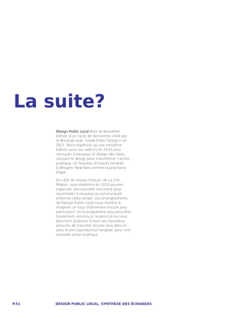 La suite?
       Design Public Local était la deuxième
       édition d’un cycle de rencontres initié par
       le MindLab avec « How Public Design »  en
       2011. Nous espérons qu’une troisième
       édition aura lieu ailleurs en 2013 pour
       retrouver à nouveau le réseau des labos
       utilisant le design pour transformer l’action
       publique. Un faisceau d’indices tendrait
       à désigner New-York comme la prochaine
       étape.

       Du côté du réseau français de La 27e
       Région, nous espérons en 2013 pouvoir
       organiser une nouvelle rencontre pour
       rassembler à nouveau la communauté
       présente cette année. Les enseignements
       de Design Public Local nous invitent à
       imaginer un futur événement encore plus
       participatif, où le programme sera peut être
       totalement inconnu à l’avance et où nous
       pourrions proposer à tous ces nouveaux
       associés de travailler encore plus dans le
       sens d’une coproduction tangible, pour une
       nouvelle action publique.




P.51   DESIGN PUBLIC LOCAL, SYNTHÈSE DES ÉCHANGES
 