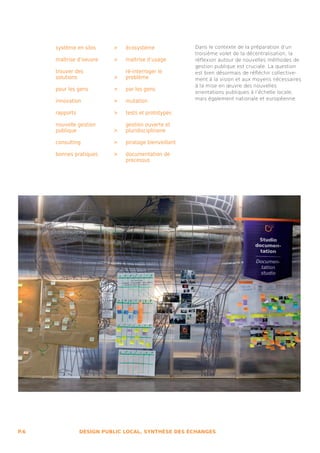 système en silos 	    >   écosystème              Dans le contexte de la préparation d’un
                                                        troisième volet de la décentralisation, la
      maîtrise d’oeuvre 	   >   maîtrise d’usage        réflexion autour de nouvelles méthodes de
                                                        gestion publique est cruciale. La question
      trouver des               ré-interroger le        est bien désormais de réfléchir collective-
      solutions 		          >   problème                ment à la vision et aux moyens nécessaires
                                                        à la mise en œuvre des nouvelles
      pour les gens 		      >   par les gens
                                                        orientations publiques à l’échelle locale,
                                                        mais également nationale et européenne.
      innovation 		         >   mutation

      rapports 		           >   tests et prototypes

      nouvelle gestion          gestion ouverte et
      publique 		           >   pluridisciplinaire

      consulting 		         >   piratage bienveillant

      bonnes pratiques 	    >   documentation de
                                processus




P.6            DESIGN PUBLIC LOCAL, SYNTHÈSE DES ÉCHANGES
 