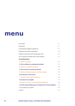 menu
      Cher lecteur                                                         P.3

      Introduction                                                         P.5

      Le manifeste des Régions ingénieuses                                 P.9

      Productions des ateliers thématiques                                 P.12

      4 règles à suivre pour réussir design public local                   P.14

      12 cas inspirants de design dans l’action publique                   P.15

      10 enseignements :

       1/ Définir le design ?                                              P.17

       2/ Faire confiance au piratage bienveillant                         P.23

       3/ Libérer le potentiel des agents                                  P.26

       4/ Faire évoluer les parties prenantes                              P.30

       5/ Passer du design marginal au réflexe usager                      P.34

       6/ Promouvoir l’essai-erreur                                        P.37

       7/ Construire des espaces communs                                   P.39

       8/ Construire du tangible                                           P.41

       9/ Penser le cycle de vie des politiques publiques                  P.45

       10/ Quel projet politique pour le design dans l’action publique ?   P.47

      >> Les questions en suspens                                          P.49

      La suite ?                                                           P.51




P.7   DESIGN PUBLIC LOCAL, SYNTHÈSE DES ÉCHANGES
 