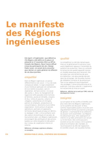 Le manifeste
des Régions
ingénieuses
      Cet esprit « d’ingéniosité »  que défend La
      27e Région a été défini en 6 valeurs et
                                                         qualité
      présenté le 17 novembre 2011 au Off du             La compétition a créé des dynamiques,
      Congrès des Régions. Nous l’avons diffusé          mais en la généralisant à outrance nous
      à tous les participants lors de « Design           avons également appauvri l’ensemble du
      Public Local »  en amont de la rencontre           système de production. Dans ce contexte
      pour donner un cadre général à la réflexion        la recherche de qualité apparaît comme
      de ces deux journées.                              un modèle beaucoup plus rationnel. Elle
                                                         se traduit par une recherche de sens

      empathie                                           et d’attention, une plus grande densité
                                                         dans les échanges, de nouvelles formes
      Dans la Région ingénieuse, on pense                de médiation humaine et de prévention.
      différemment à son voisin : il n’y a là nulle      Tout ce qui appauvrit psychiquement
      compassion béate, il s’agit simplement             -les sondages, l’ultra-consumérisme et la
      d’une meilleure aptitude à le comprendre           publicité- n’est plus valorisé. L’expérience
      et à se mettre à sa place, sans le                 est recherchée et mise en avant.
      stigmatiser, de faire sienne «  la cause           Références : définition de la santé par l’OMS, indice de
      des autres  » . Ainsi, le changement de            développement humain.
      regard est enfin possible entre hommes

                                                         intégrité
      et femmes, jeunes et retraités, citoyens
      et élus, riches et pauvres, urbains et
      villageois, autochtones et immigrés,
                                                         La corruption et les conflits d’intérêts sont
      patrons et employés, producteurs et
                                                         plus rares dans les Régions ingénieuses,
      consommateurs, directions d’une même
                                                         car le système est dissuasif, et élus
      organisation, micro-acteurs et grands
                                                         comme responsables publics et privés sont
      opérateurs, partisans et opposants,
                                                         régulièrement formés aux bonnes pratiques
      territoires dynamiques et pays en déclins...
                                                         de gestion. L’exemplarité et la cohérence
      Le dialogue «  réel  »  et la confiance sont
                                                         du pouvoir sont essentielles. Les Régions
      des valeurs économiques et sociales de
                                                         ne préconisent plus, elles appliquent en
      tout premier plan. Les Régions ingénieuses,
                                                         interne ce qu’elles aimeraient voir arriver
      encouragent des politiques et des actions
                                                         sur le territoire. Des contre-pouvoirs
      basées sur cette empathie et décuplent
                                                         existent à tous les niveaux, et le système
      leur niveau de coopération interne et
                                                         prévoit la limitation des mandats, la
      externe.
                                                         reconnaissance du rôle de l’opposition,
      Références : ethnologie, expérience utilisateur,   le contrôle citoyen, de nouvelles formes
      co-conception.


P.9   DESIGN PUBLIC LOCAL, SYNTHÈSE DES ÉCHANGES
 