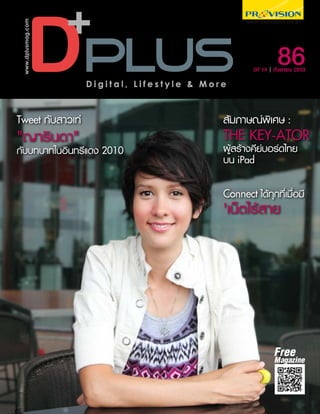 www.dplusmag.com




                                                             86
                                                    ปีที่ 14 กันยายน 2553

                    Digital, Lifestyle & More



Tweet กับสาวเท่                             สัมภาษณ์พิเศษ :
"ญารินดา"                                   THE KEY-ATOR
กับบทบาทในอินทรีแดง 2010                    ผู้สร้างคีย์บอร์ดไทย
                                            บน iPad

                                            Connect ได้ทุกที่เมื่อมี
                                            'เน็ตไร้สาย




                                                            Free
                                                            Magazine
 