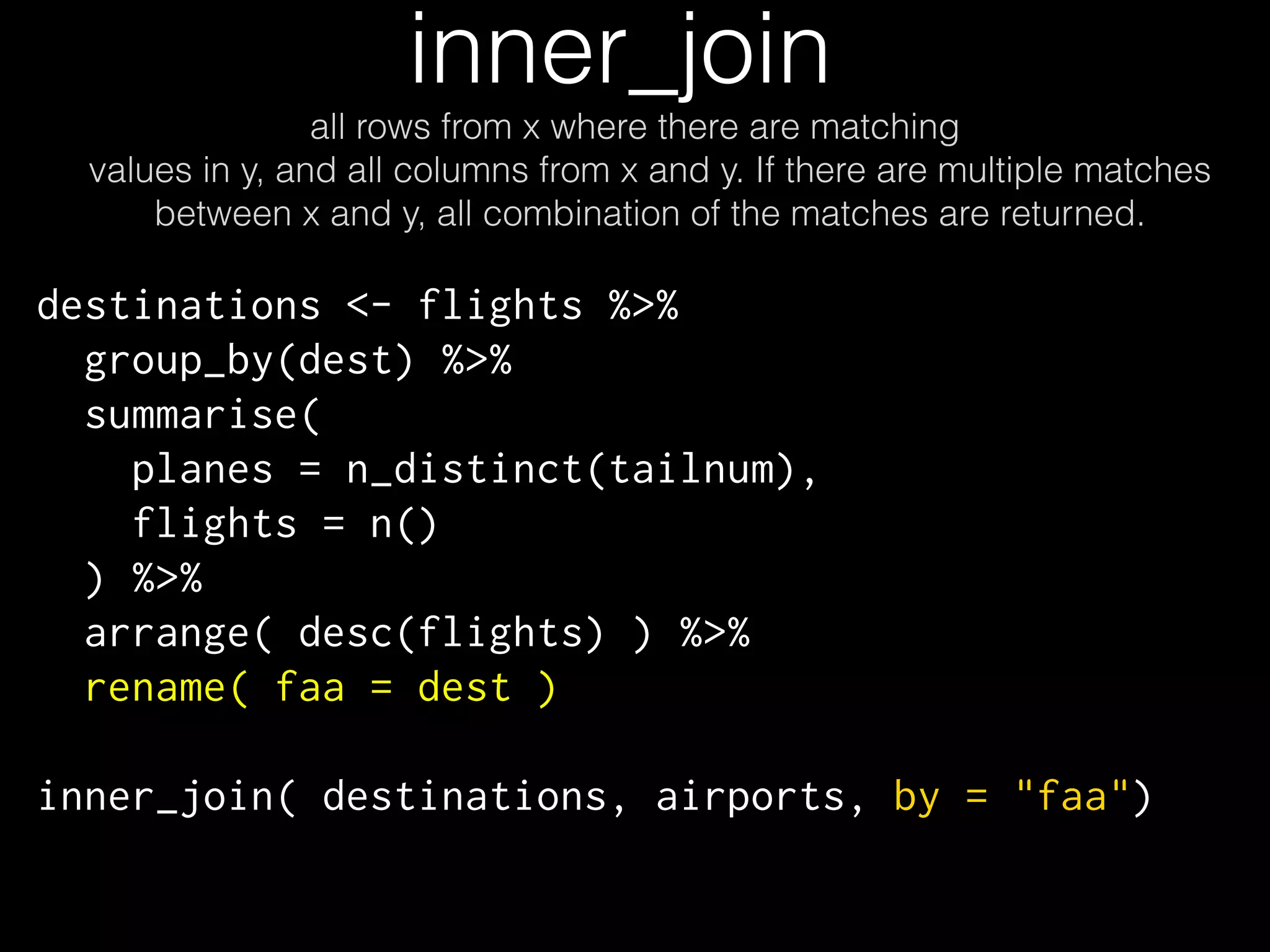 inner_join 
all rows from x where there are matching 
values in y, and all columns from x and y. If there are multiple matches 
between x and y, all combination of the matches are returned. 
destinations <- flights %>% 
group_by(dest) %>% 
summarise( 
planes = n_distinct(tailnum), 
flights = n() 
) %>% 
arrange( desc(flights) ) %>% 
rename( faa = dest ) 
inner_join( destinations, airports, by = "faa") 
 