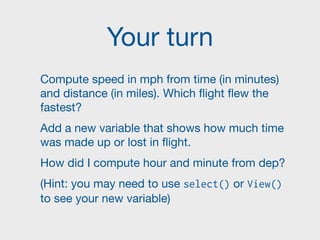 Your turn
Compute speed in mph from time (in minutes)
and distance (in miles). Which flight flew the
fastest?

Add a new variable that shows how much time
was made up or lost in flight.

How did I compute hour and minute from dep?

(Hint: you may need to use select() or View()
to see your new variable)
 