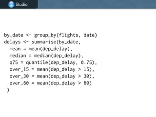 Studio
!
by_date <- group_by(flights, date)
delays <- summarise(by_date,
mean = mean(dep_delay),
median = median(dep_delay),
q75 = quantile(dep_delay, 0.75),
over_15 = mean(dep_delay > 15),
over_30 = mean(dep_delay > 30),
over_60 = mean(dep_delay > 60)
)
 