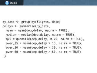 Studio
!
by_date <- group_by(flights, date)
delays <- summarise(by_date,
mean = mean(dep_delay, na.rm = TRUE),
median = median(dep_delay, na.rm = TRUE),
q75 = quantile(dep_delay, 0.75, na.rm = TRUE),
over_15 = mean(dep_delay > 15, na.rm = TRUE),
over_30 = mean(dep_delay > 30, na.rm = TRUE),
over_60 = mean(dep_delay > 60, na.rm = TRUE)
)
 