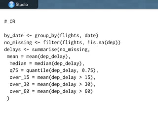 Studio
# OR
!
by_date <- group_by(flights, date)
no_missing <- filter(flights, !is.na(dep))
delays <- summarise(no_missing,
mean = mean(dep_delay),
median = median(dep_delay),
q75 = quantile(dep_delay, 0.75),
over_15 = mean(dep_delay > 15),
over_30 = mean(dep_delay > 30),
over_60 = mean(dep_delay > 60)
)
 
