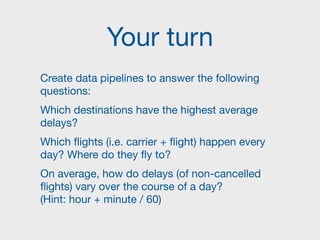 Your turn
Create data pipelines to answer the following
questions:

Which destinations have the highest average
delays? 

Which flights (i.e. carrier + flight) happen every
day? Where do they fly to?

On average, how do delays (of non-cancelled
flights) vary over the course of a day?  
(Hint: hour + minute / 60)
 