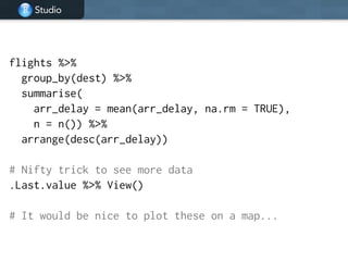 Studio
flights %>%
group_by(dest) %>%
summarise(
arr_delay = mean(arr_delay, na.rm = TRUE),
n = n()) %>%
arrange(desc(arr_delay))
!
# Nifty trick to see more data
.Last.value %>% View()
!
# It would be nice to plot these on a map...
 