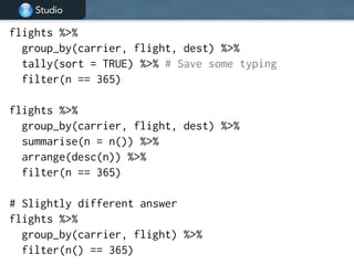 Studio
flights %>%
group_by(carrier, flight, dest) %>%
tally(sort = TRUE) %>% # Save some typing
filter(n == 365)
!
flights %>%
group_by(carrier, flight, dest) %>%
summarise(n = n()) %>%
arrange(desc(n)) %>%
filter(n == 365)
!
# Slightly different answer
flights %>%
group_by(carrier, flight) %>%
filter(n() == 365)
 