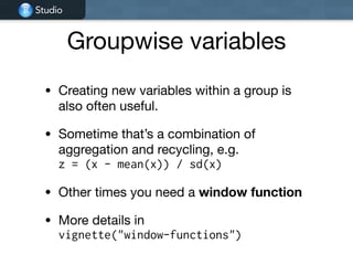 Studio
Groupwise variables
• Creating new variables within a group is
also often useful.

• Sometime that’s a combination of
aggregation and recycling, e.g.  
z = (x - mean(x)) / sd(x)

• Other times you need a window function

• More details in  
vignette("window-functions")
 