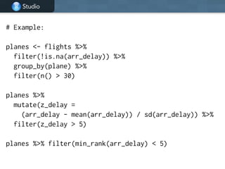 Studio
# Example:
!
planes <- flights %>%
filter(!is.na(arr_delay)) %>%
group_by(plane) %>%
filter(n() > 30)
!
planes %>%
mutate(z_delay =
(arr_delay - mean(arr_delay)) / sd(arr_delay)) %>%
filter(z_delay > 5)
!
planes %>% filter(min_rank(arr_delay) < 5)
 