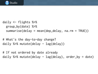 Studio
daily <- flights %>%
group_by(date) %>%
summarise(delay = mean(dep_delay, na.rm = TRUE))
!
# What's the day-to-day change?
daily %>% mutate(delay - lag(delay))
!
# If not ordered by date already
daily %>% mutate(delay - lag(delay), order_by = date)
 