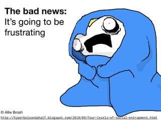 The bad news:
It’s going to be
frustrating
http://hyperboleandahalf.blogspot.com/2010/09/four-levels-of-social-entrapment.html
© Allie Brosh
 