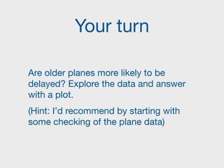 Your turn
Are older planes more likely to be
delayed? Explore the data and answer
with a plot.

(Hint: I’d recommend by starting with
some checking of the plane data)
 