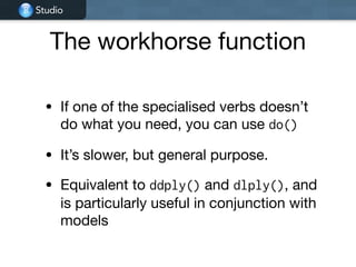 Studio
The workhorse function
• If one of the specialised verbs doesn’t
do what you need, you can use do()

• It’s slower, but general purpose.

• Equivalent to ddply() and dlply(), and
is particularly useful in conjunction with
models
 