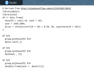 Studio
# Derived from http://stackoverflow.com/a/23341485/16632
library(dplyr)
library(zoo)
df <- data.frame(
houseID = rep(1:10, each = 10),
year = 1995:2004,
price = ifelse(runif(10 * 10) > 0.50, NA, exp(rnorm(10 * 10)))
)
!
df %>%
group_by(houseID) %>%
do(na.locf(.))
!
df %>%
group_by(houseID) %>%
do(head(., 2))
!
df %>%
group_by(houseID) %>%
do(data.frame(year = .$year[1]))
 