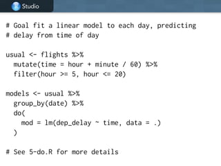 Studio
# Goal fit a linear model to each day, predicting
# delay from time of day
!
usual <- flights %>%
mutate(time = hour + minute / 60) %>%
filter(hour >= 5, hour <= 20)
!
models <- usual %>%
group_by(date) %>%
do(
mod = lm(dep_delay ~ time, data = .)
)
!
# See 5-do.R for more details
 