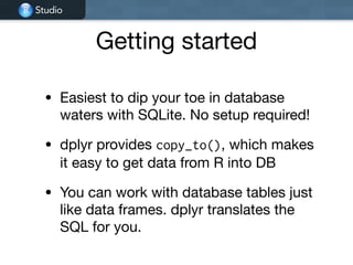 Studio
Getting started
• Easiest to dip your toe in database
waters with SQLite. No setup required!

• dplyr provides copy_to(), which makes
it easy to get data from R into DB

• You can work with database tables just
like data frames. dplyr translates the
SQL for you.
 