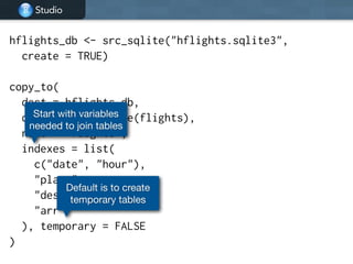 Studio
hflights_db <- src_sqlite("hflights.sqlite3",
create = TRUE)
!
copy_to(
dest = hflights_db,
df = as.data.frame(flights),
name = "flights",
indexes = list(
c("date", "hour"),
"plane",
"dest",
"arr"
), temporary = FALSE
)
Start with variables
needed to join tables
Default is to create
temporary tables
 