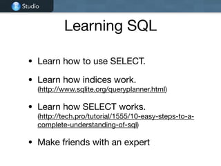 Studio
Learning SQL
• Learn how to use SELECT.

• Learn how indices work.  
(http://www.sqlite.org/queryplanner.html)

• Learn how SELECT works. 
(http://tech.pro/tutorial/1555/10-easy-steps-to-a-
complete-understanding-of-sql)

• Make friends with an expert
 
