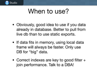 Studio
When to use?
• Obviously, good idea to use if you data
already in database. Better to pull from
live db than to use static exports.

• If data fits in memory, using local data
frame will always be faster. Only use
DB for “big” data.

• Correct indexes are key to good filter +
join performance. Talk to a DBA!
 