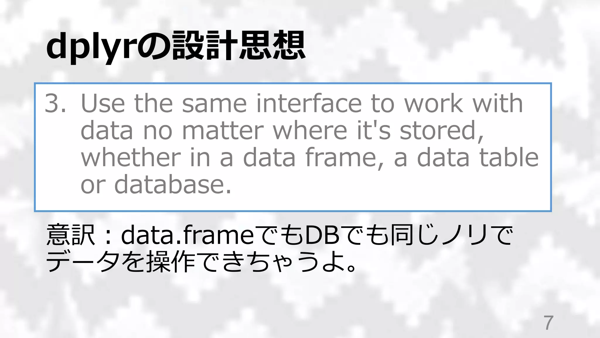 3. Use the same interface to work with
data no matter where it's stored,
whether in a data frame, a data table
or database.
dplyrの設計思想
7
意訳：data.frameでもDBでも同じノリで
データを操作できちゃうよ。
 