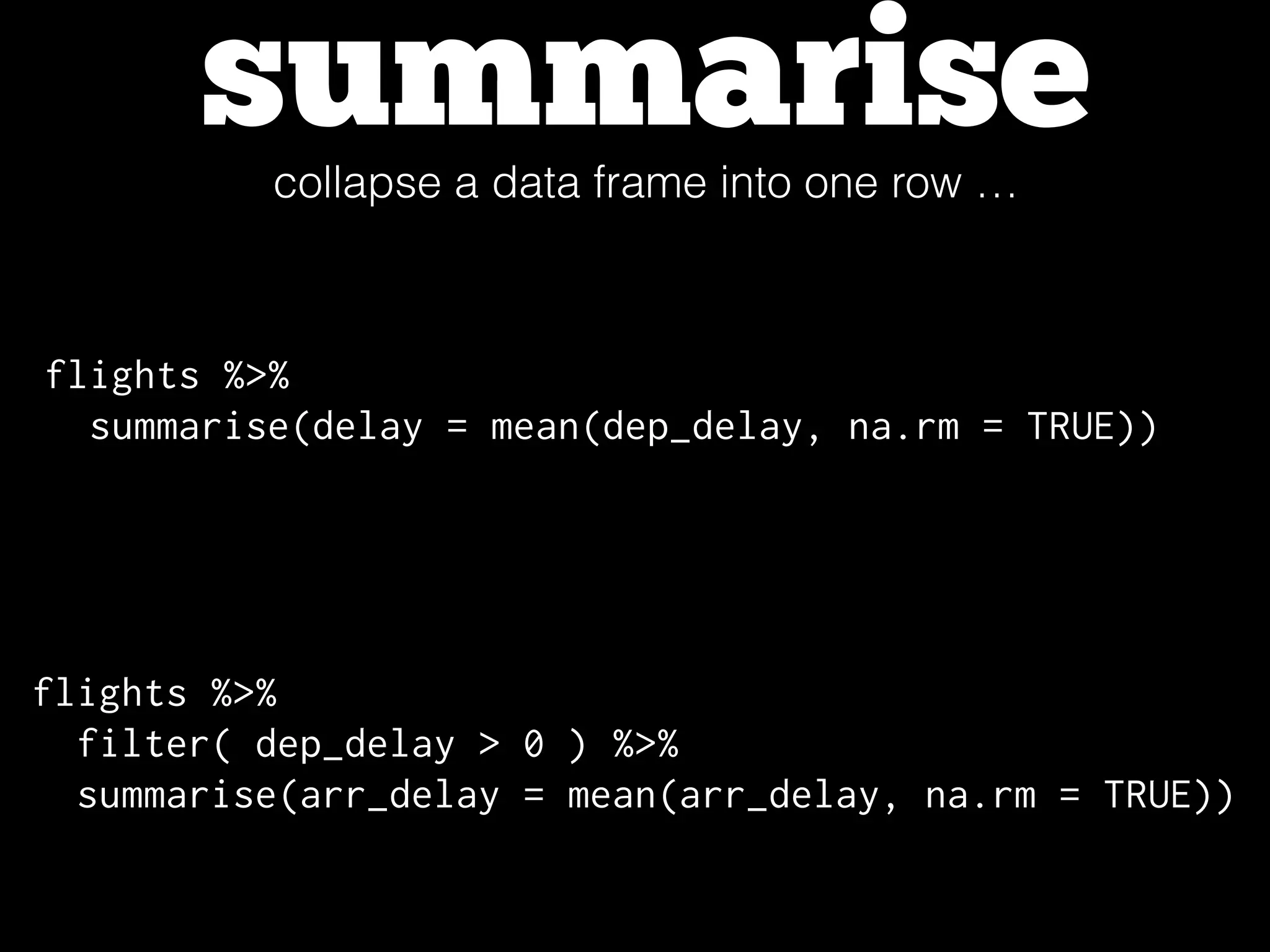 summarisecollapse a data frame into one row …
flights %>%
summarise(delay = mean(dep_delay, na.rm = TRUE))
flights %>%
filter( dep_delay > 0 ) %>%
summarise(arr_delay = mean(arr_delay, na.rm = TRUE))
 