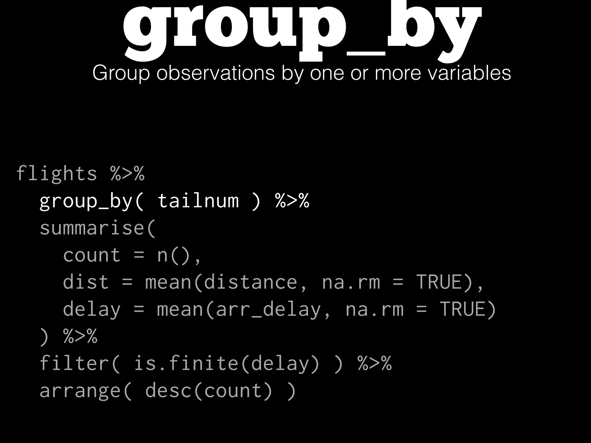 group_byGroup observations by one or more variables
flights %>%
group_by( tailnum ) %>%
summarise(
count = n(),
dist = mean(distance, na.rm = TRUE),
delay = mean(arr_delay, na.rm = TRUE)
) %>%
filter( is.finite(delay) ) %>%
arrange( desc(count) )
 
