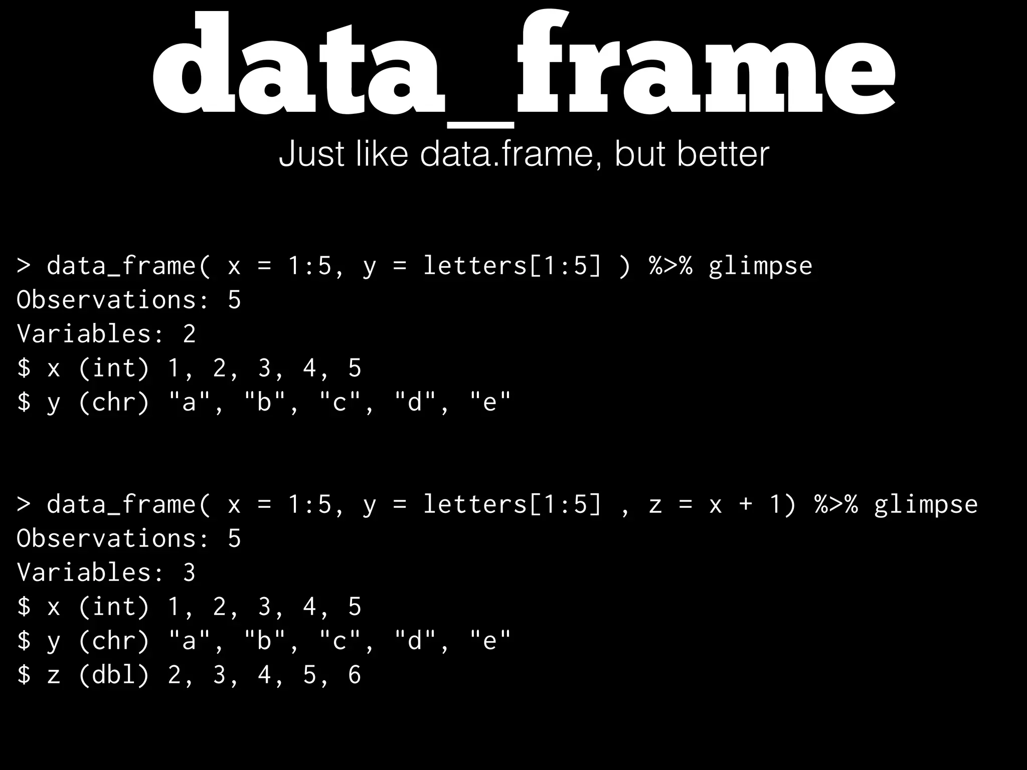 data_frameJust like data.frame, but better
> data_frame( x = 1:5, y = letters[1:5] ) %>% glimpse
Observations: 5
Variables: 2
$ x (int) 1, 2, 3, 4, 5
$ y (chr) "a", "b", "c", "d", "e"
> data_frame( x = 1:5, y = letters[1:5] , z = x + 1) %>% glimpse
Observations: 5
Variables: 3
$ x (int) 1, 2, 3, 4, 5
$ y (chr) "a", "b", "c", "d", "e"
$ z (dbl) 2, 3, 4, 5, 6
 