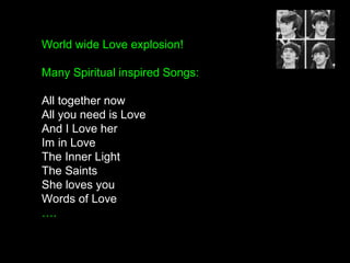 World wide Love explosion!
Many Spiritual inspired Songs:
All together now
All you need is Love
And I Love her
Im in Love
The Inner Light
The Saints
She loves you
Words of Love
….
 