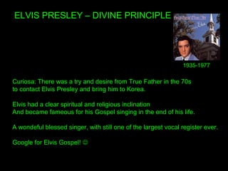 ELVIS PRESLEY – DIVINE PRINCIPLE
Curiosa: There was a try and desire from True Father in the 70s
to contact Elvis Presley and bring him to Korea.
Elvis had a clear spiritual and religious inclination
And became fameous for his Gospel singing in the end of his life.
A wondeful blessed singer, with still one of the largest vocal register ever.
Google for Elvis Gospel! 
1935-1977
 