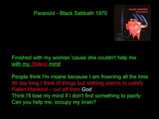 Paranoid - Black Sabbath 1970
Finished with my woman 'cause she couldn't help me
with my (fallen) mind
People think I'm insane because I am frowning all the time
All day long I think of things but nothing seems to satisfy
Fallen Mankind – cut off from God.
Think I'll lose my mind if I don't find something to pacify
Can you help me, occupy my brain?
 