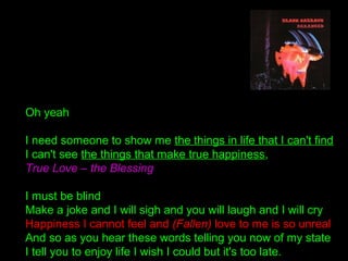 Oh yeah
I need someone to show me the things in life that I can't find
I can't see the things that make true happiness,
True Love – the Blessing
I must be blind
Make a joke and I will sigh and you will laugh and I will cry
Happiness I cannot feel and (Fallen) love to me is so unreal
And so as you hear these words telling you now of my state
I tell you to enjoy life I wish I could but it's too late.
 